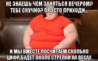 не знаешь чем заняться вечером? тебе скучно? просто приходи... и мы вместе посчитаем сколько цифр будет около стрелки на весах