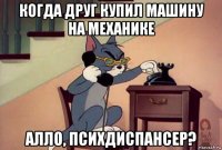 когда друг купил машину на механике алло, психдиспансер?