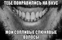 тебе понравились на вкус мои сопливые слюнявые волосы