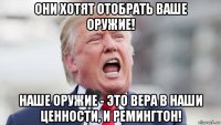 они хотят отобрать ваше оружие! наше оружие - это вера в наши ценности, и ремингтон!