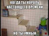 когда ты король настоящего времени но ты умный