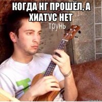когда нг прошёл, а хиатус нет 