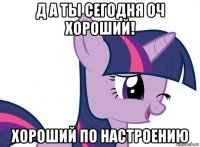 д а ты сегодня оч хороший! хороший по настроению
