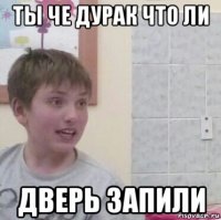 ты че дурак что ли дверь запили
