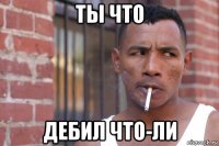 ты что дебил что-ли