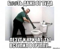 б##ть даже от туда лезут и кричат, ты вступил в группу...