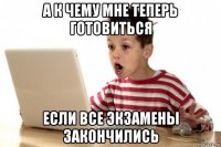 а к чему мне теперь готовиться если все экзамены закончились