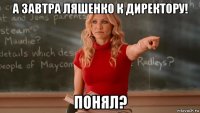 а завтра ляшенко к директору! понял?