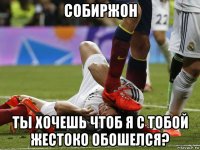 собиржон ты хочешь чтоб я с тобой жестоко обошелся?