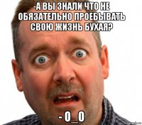-а вы знали что не обязательно проебывать свою жизнь бухая? - о_о