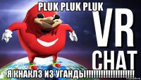 pluk pluk pluk я кнаклз из уганды!!!!!!!!!!!!!!!!!!!!