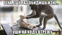 гена, ещё раз обидишь изю... ...уши на ходу отрежу