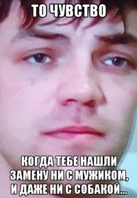 то чувство когда тебе нашли замену ни с мужиком, и даже ни с собакой...