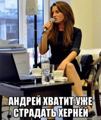  андрей хватит уже страдать хернёй