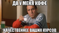 да у меня кофе качественнее ваших курсов