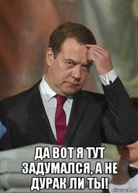  да вот я тут задумался, а не дурак ли ты!
