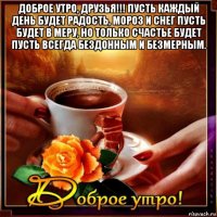 доброе утро, друзья!!! пусть каждый день будет радость, мороз и снег пусть будет в меру, но только счастье будет пусть всегда бездонным и безмерным. 