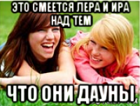 это смеется лера и ира над тем что они дауны