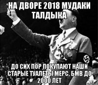 на дворе 2018 мудаки талдыка до сих пор покупают наши старые туалеты мерс, бмв до 2000 лет