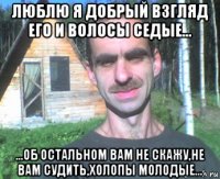 люблю я добрый взгляд его и волосы седые... ...об остальном вам не скажу,не вам судить,холопы молодые...