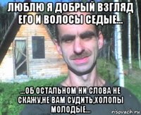 люблю я добрый взгляд его и волосы седые... ...об остальном ни слова не скажу,не вам судить,холопы молодые...