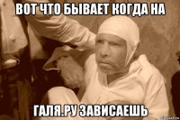 вот что бывает когда на галя.ру зависаешь