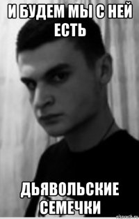и будем мы с ней есть дьявольские семечки