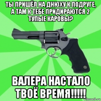 ты пришёл на днюху к подруге, а там к тебе придираются 2 тупые каровы? валера настало твоё время!!!!!