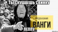 ты скушаешь свинку пеппу