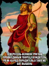  19 вересень-великiй триглав прави,единый творец,созидатель ра-м-ха,род породитель,а тако же бог вышень