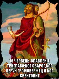  16 червень-славленiе триглава:бог сварог,бог перун громовержец и бог свентовит