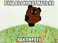 рука вы их нормально как пирогу