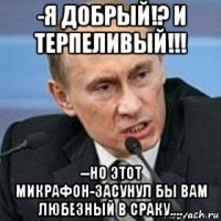 -я добрый!? и терпеливый!!! --но этот микрафон-засунул бы вам любезный в сраку....