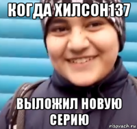 когда хилсон137 выложил новую серию