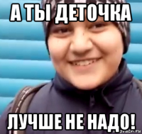 а ты деточка лучше не надо!