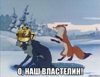  о, наш властелин!