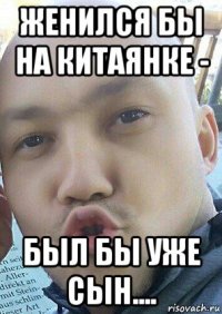 женился бы на китаянке - был бы уже сын....