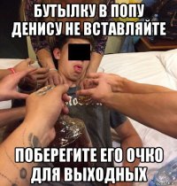 бутылку в попу денису не вставляйте поберегите его очко для выходных