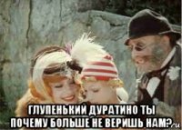  глупенький дуратино ты почему больше не веришь нам?