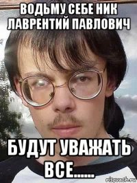 водьму себе ник лаврентий павлович будут уважать все......
