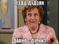 пздц, дудзяк давно с дурки?