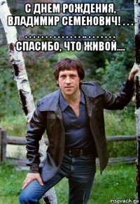 с днем рождения, владимир семенович! . . . . . . . . . . . . . . . . . .. . . . . . . . спасибо, что живой.... 