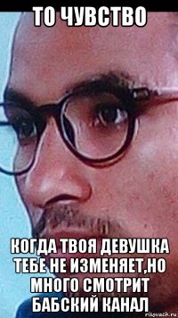 то чувство когда твоя девушка тебе не изменяет,но много смотрит бабский канал