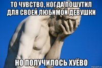 то чувство, когда пошутил для своей любимой девушки но получилось хуёво