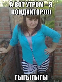 а вот утром --я кондуктор)))) гыгыгыгы