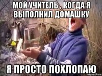 мой учитель , когда я выполнил домашку я просто похлопаю