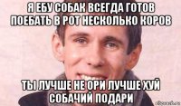 я ебу собак всегда готов поебать в рот несколько коров ты лучше не ори лучше хуй собачий подари