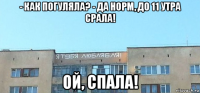 - как погуляла? - да норм, до 11 утра срала! ой, спала!