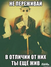 не переживай в отличии от них ты ещё жив