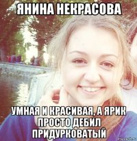 янина некрасова умная и красивая, а ярик просто дебил придурковатый